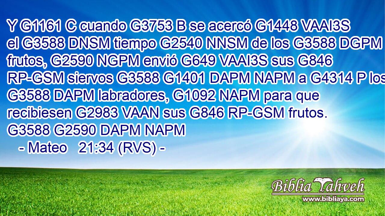 Y G1161 C cuando G3753 B se acercó G1448 VAAI3S el G3588 DNSM tiempo G2540 NNSM de los G3588 DGPM frutos, G2590 NGPM envió G649 VAAI3S sus G846 RP-GSM siervos G3588 G1401 DAPM NAPM a G4314 P los G3588 DAPM labradores, G1092 NAPM para que recibiesen G2983 VAAN sus G846 RP-GSM frutos. G3588 G2590 DAPM NAPM 
