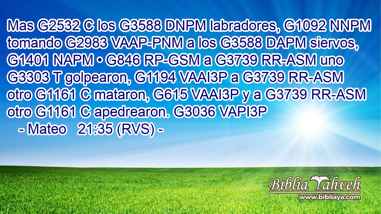 Mas G2532 C los G3588 DNPM labradores, G1092 NNPM tomando G2983 VAAP-PNM a los G3588 DAPM siervos, G1401 NAPM • G846 RP-GSM a G3739 RR-ASM uno G3303 T golpearon, G1194 VAAI3P a G3739 RR-ASM otro G1161 C mataron, G615 VAAI3P y a G3739 RR-ASM otro G1161 C apedrearon. G3036 VAPI3P 