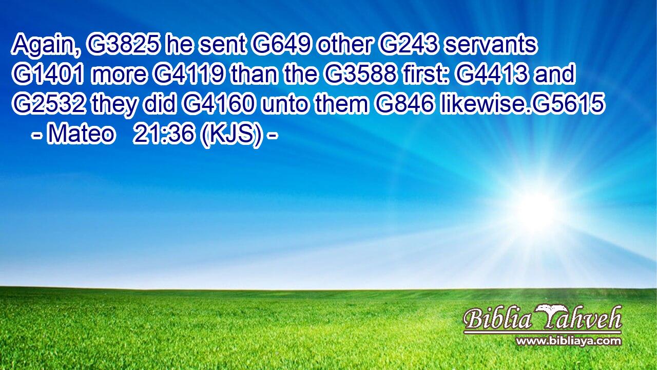Again, G3825 he sent G649 other G243 servants G1401 more G4119 than the G3588 first: G4413 and G2532 they did G4160 unto them G846 likewise.G5615
