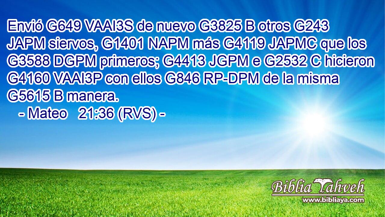 Envió G649 VAAI3S de nuevo G3825 B otros G243 JAPM siervos, G1401 NAPM más G4119 JAPMC que los G3588 DGPM primeros; G4413 JGPM e G2532 C hicieron G4160 VAAI3P con ellos G846 RP-DPM de la misma G5615 B manera. 