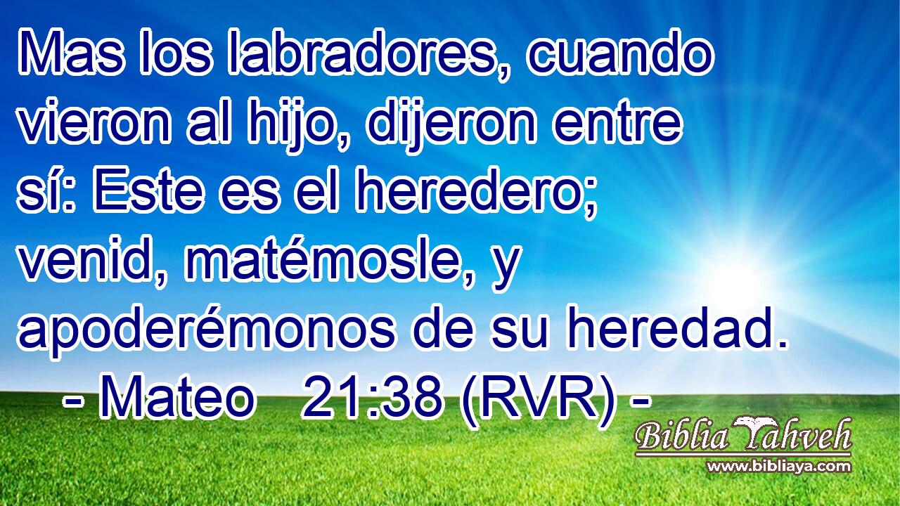 Mas los labradores, cuando vieron al hijo, dijeron entre sí: Este es el heredero; venid, matémosle, y apoderémonos de su heredad.