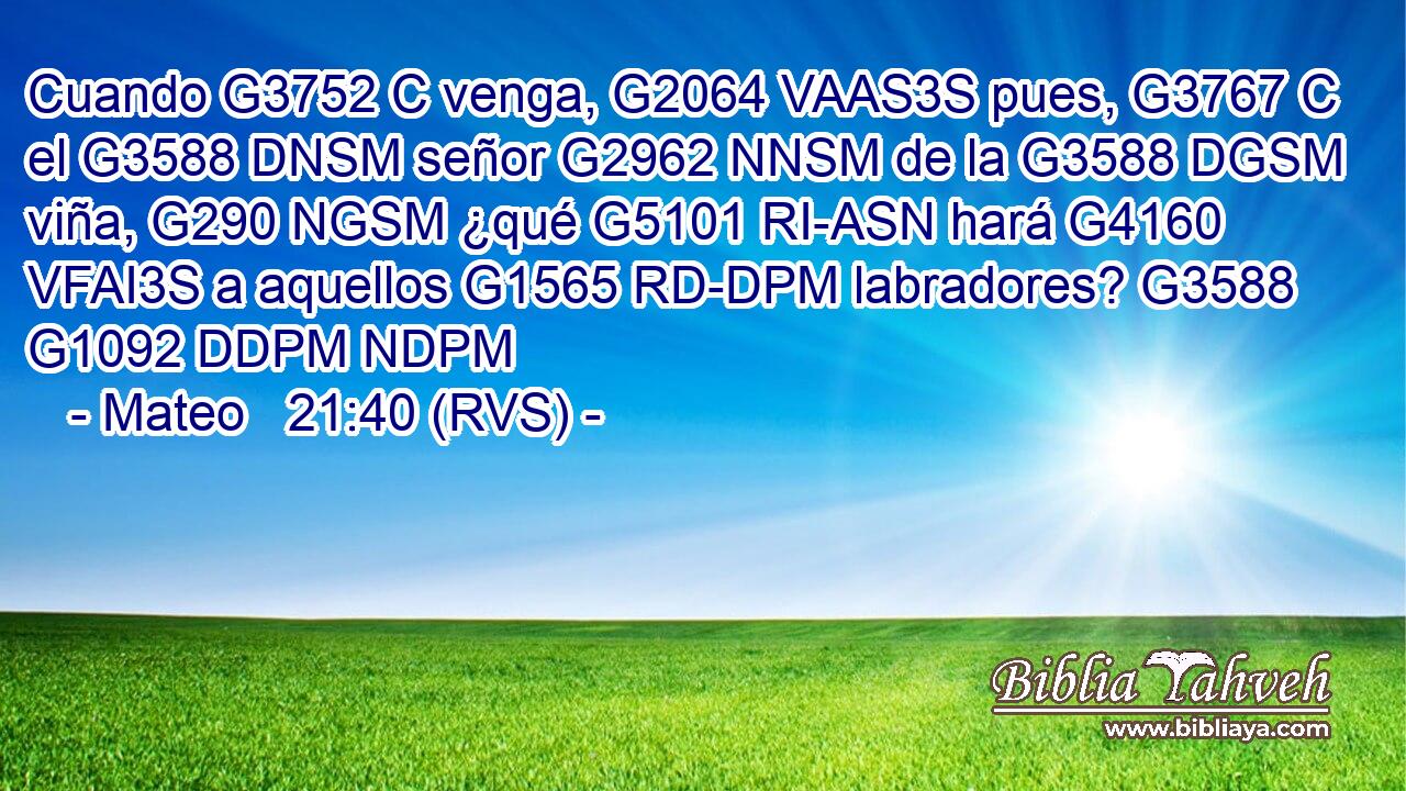 Cuando G3752 C venga, G2064 VAAS3S pues, G3767 C el G3588 DNSM señor G2962 NNSM de la G3588 DGSM viña, G290 NGSM ¿qué G5101 RI-ASN hará G4160 VFAI3S a aquellos G1565 RD-DPM labradores? G3588 G1092 DDPM NDPM 