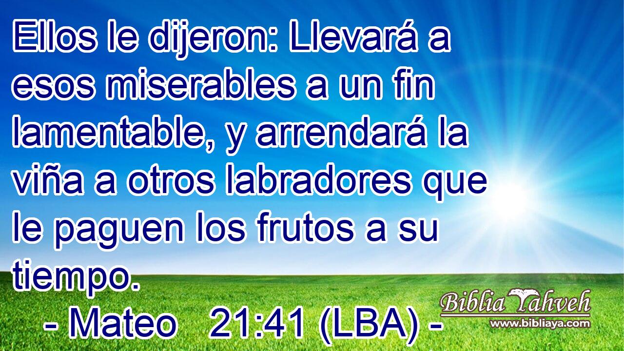 Ellos le dijeron: Llevará a esos miserables a un fin lamentable, y arrendará la viña a otros labradores que le paguen los frutos a su tiempo.