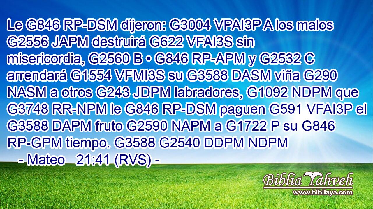 Le G846 RP-DSM dijeron: G3004 VPAI3P A los malos G2556 JAPM destruirá G622 VFAI3S sin misericordia, G2560 B • G846 RP-APM y G2532 C arrendará G1554 VFMI3S su G3588 DASM viña G290 NASM a otros G243 JDPM labradores, G1092 NDPM que G3748 RR-NPM le G846 RP-DSM paguen G591 VFAI3P el G3588 DAPM fruto G2590 NAPM a G1722 P su G846 RP-GPM tiempo. G3588 G2540 DDPM NDPM 