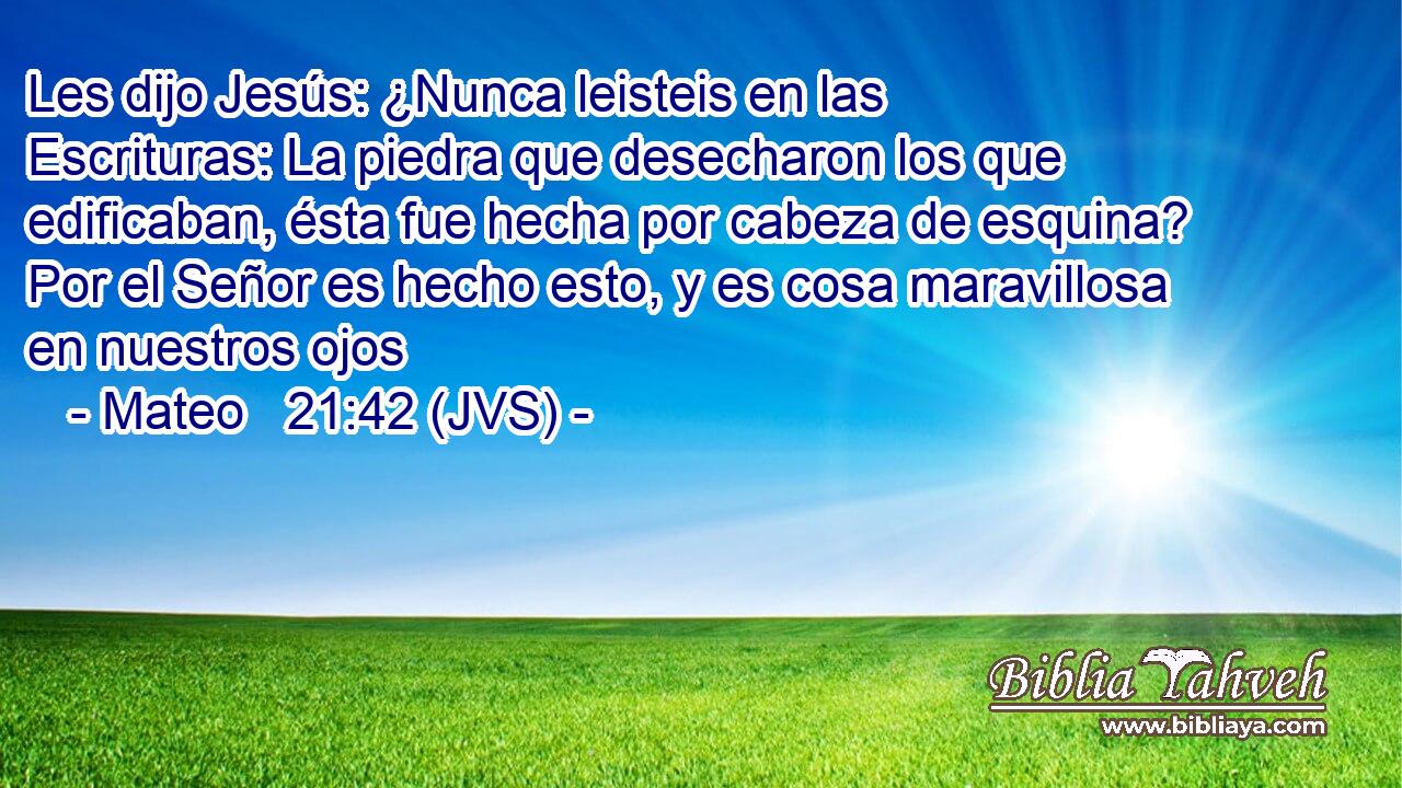 Les dijo Jesús: ¿Nunca leisteis en las Escrituras: La piedra que desecharon los que edificaban, ésta fue hecha por cabeza de esquina? Por el Señor es hecho esto, y es cosa maravillosa en nuestros ojos
