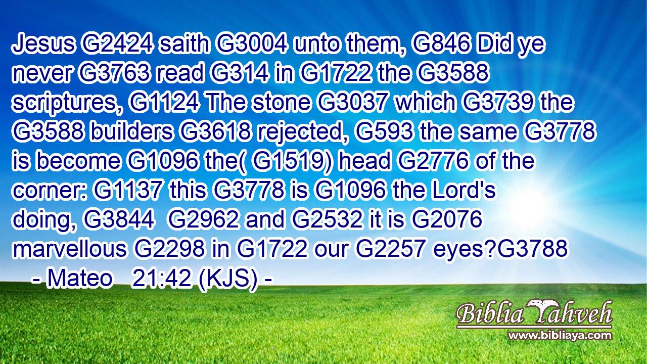 Jesus G2424 saith G3004 unto them, G846 Did ye never G3763 read G314 in G1722 the G3588 scriptures, G1124 The stone G3037 which G3739 the G3588 builders G3618 rejected, G593 the same G3778 is become G1096 the( G1519) head G2776 of the corner: G1137 this G3778 is G1096 the Lord's doing, G3844  G2962 and G2532 it is G2076 marvellous G2298 in G1722 our G2257 eyes?G3788