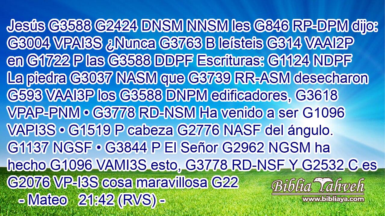 Jesús G3588 G2424 DNSM NNSM les G846 RP-DPM dijo: G3004 VPAI3S ¿Nunca G3763 B leísteis G314 VAAI2P en G1722 P las G3588 DDPF Escrituras: G1124 NDPF La piedra G3037 NASM que G3739 RR-ASM desecharon G593 VAAI3P los G3588 DNPM edificadores, G3618 VPAP-PNM • G3778 RD-NSM Ha venido a ser G1096 VAPI3S • G1519 P cabeza G2776 NASF del ángulo. G1137 NGSF • G3844 P El Señor G2962 NGSM ha hecho G1096 VAMI3S esto, G3778 RD-NSF Y G2532 C es G2076 VP-I3S cosa maravillosa G22