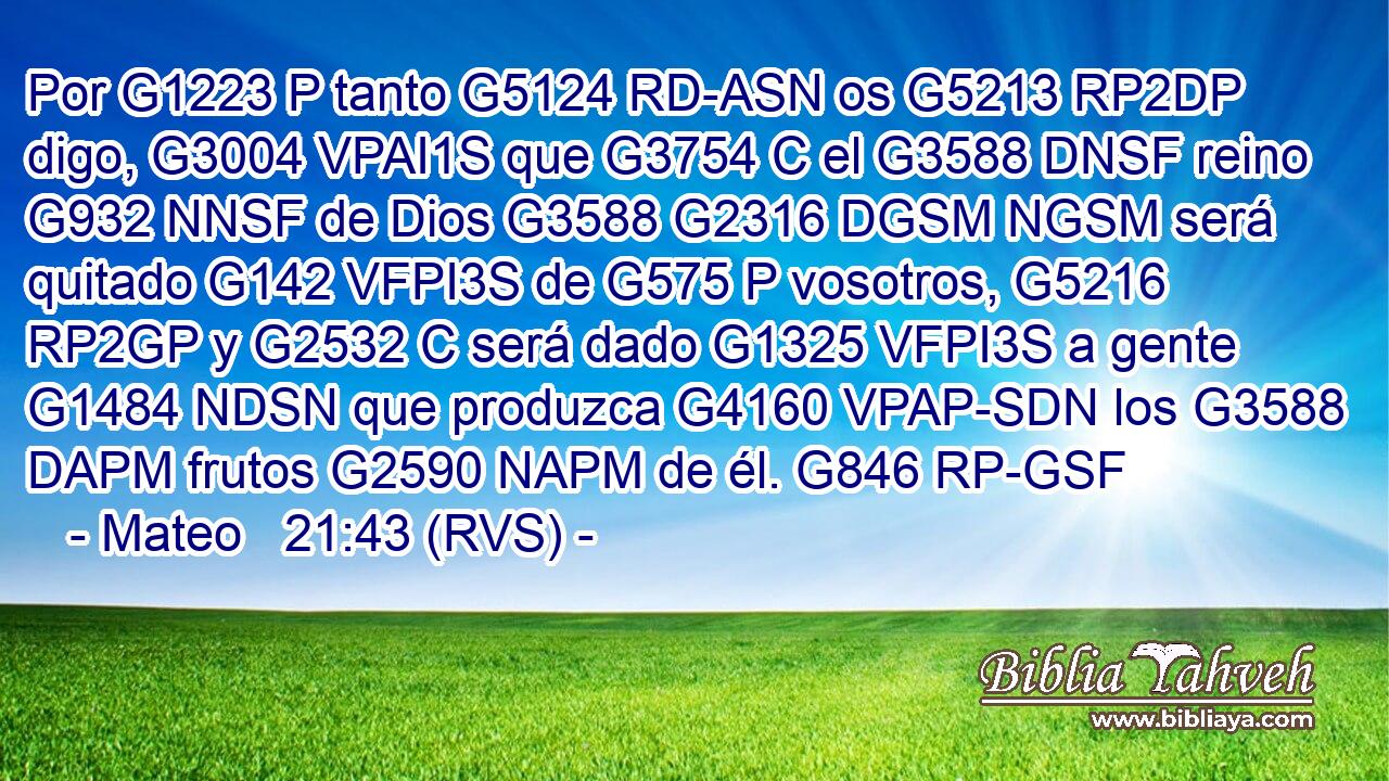 Por G1223 P tanto G5124 RD-ASN os G5213 RP2DP digo, G3004 VPAI1S que G3754 C el G3588 DNSF reino G932 NNSF de Dios G3588 G2316 DGSM NGSM será quitado G142 VFPI3S de G575 P vosotros, G5216 RP2GP y G2532 C será dado G1325 VFPI3S a gente G1484 NDSN que produzca G4160 VPAP-SDN los G3588 DAPM frutos G2590 NAPM de él. G846 RP-GSF 