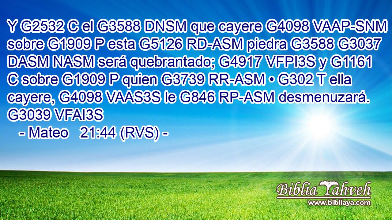 Y G2532 C el G3588 DNSM que cayere G4098 VAAP-SNM sobre G1909 P esta G5126 RD-ASM piedra G3588 G3037 DASM NASM será quebrantado; G4917 VFPI3S y G1161 C sobre G1909 P quien G3739 RR-ASM • G302 T ella cayere, G4098 VAAS3S le G846 RP-ASM desmenuzará. G3039 VFAI3S 