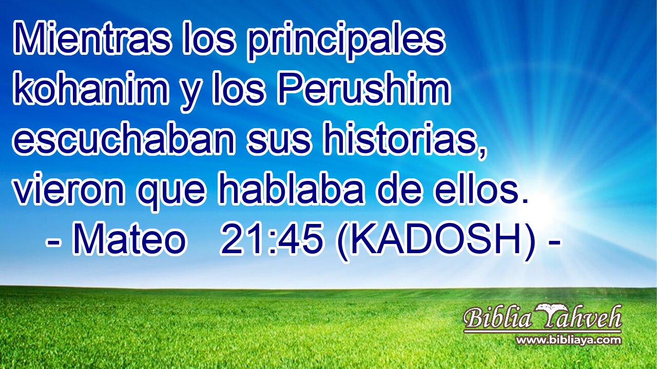  Mientras los principales kohanim y los Perushim escuchaban sus historias, vieron que hablaba de ellos. 