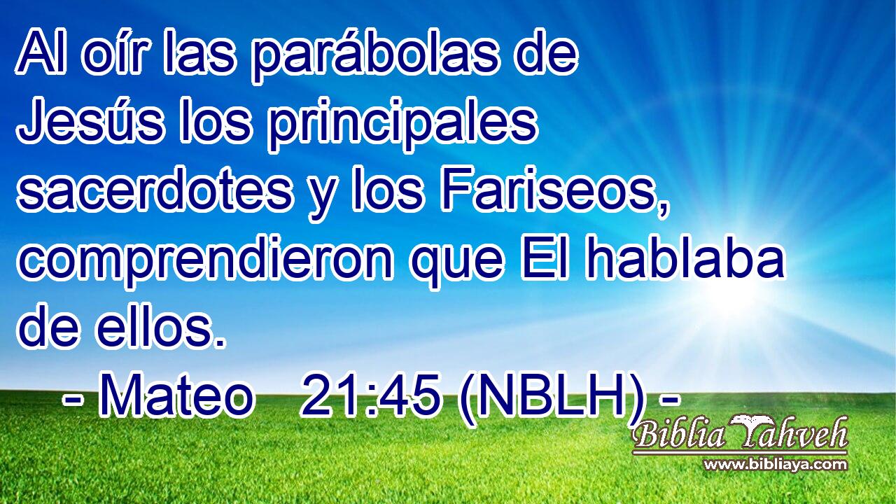  Al oír las parábolas de Jesús los principales sacerdotes y los Fariseos, comprendieron que El hablaba de ellos. 