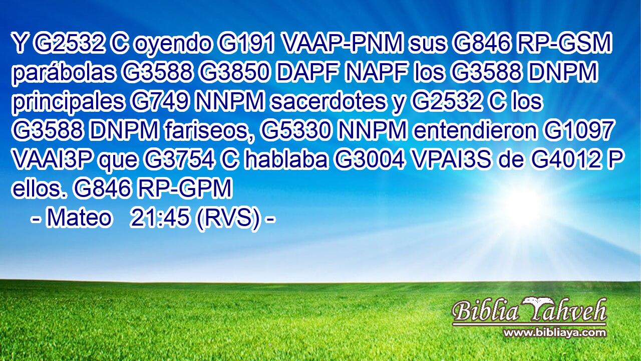Y G2532 C oyendo G191 VAAP-PNM sus G846 RP-GSM parábolas G3588 G3850 DAPF NAPF los G3588 DNPM principales G749 NNPM sacerdotes y G2532 C los G3588 DNPM fariseos, G5330 NNPM entendieron G1097 VAAI3P que G3754 C hablaba G3004 VPAI3S de G4012 P ellos. G846 RP-GPM 