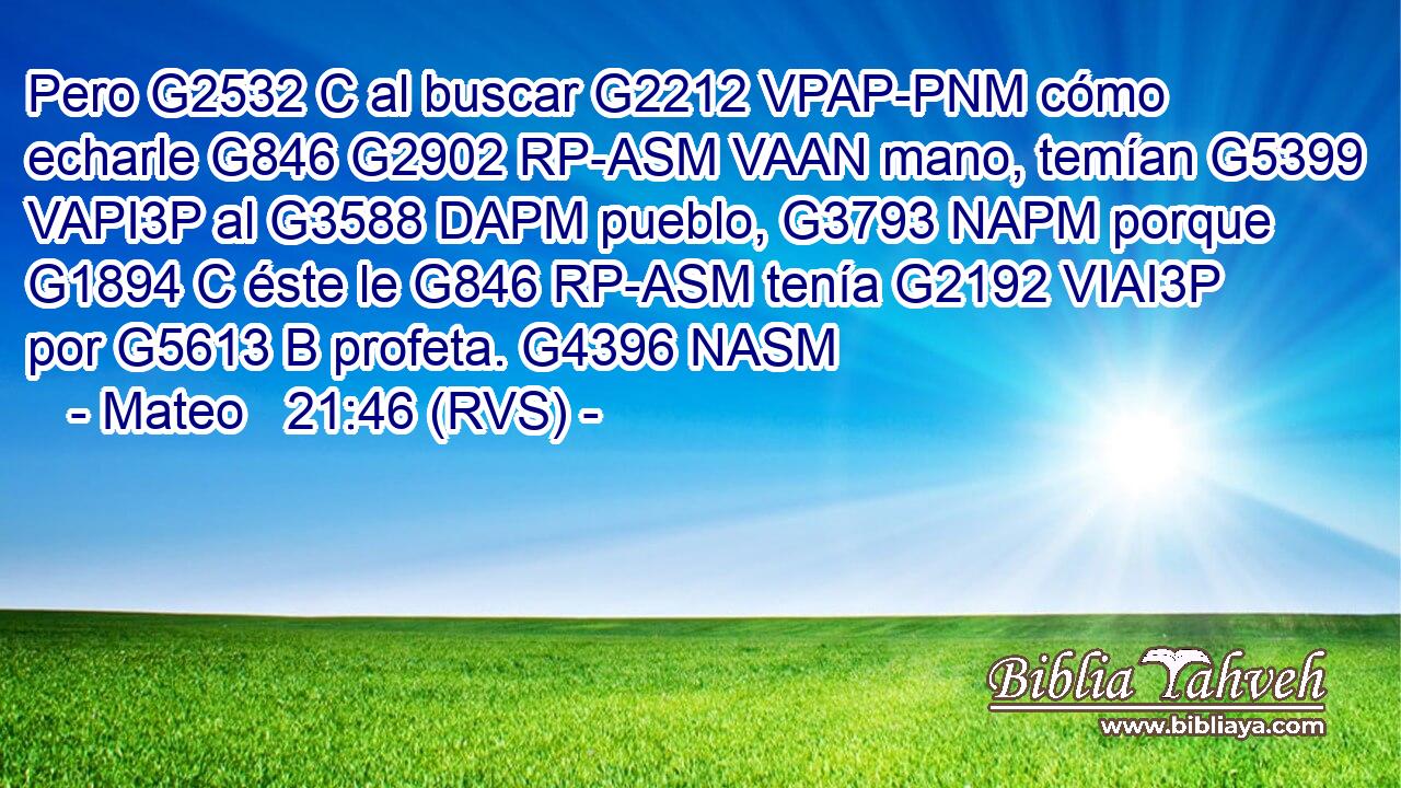 Pero G2532 C al buscar G2212 VPAP-PNM cómo echarle G846 G2902 RP-ASM VAAN mano, temían G5399 VAPI3P al G3588 DAPM pueblo, G3793 NAPM porque G1894 C éste le G846 RP-ASM tenía G2192 VIAI3P por G5613 B profeta. G4396 NASM 