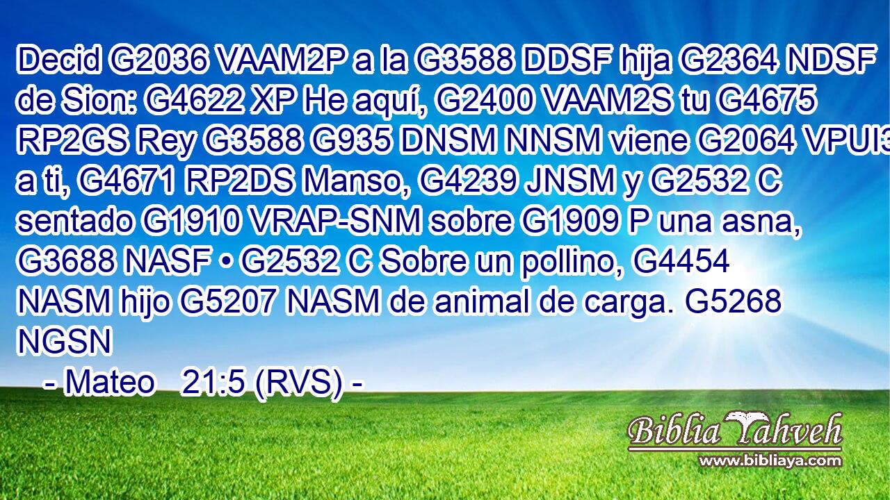 Decid G2036 VAAM2P a la G3588 DDSF hija G2364 NDSF de Sion: G4622 XP He aquí, G2400 VAAM2S tu G4675 RP2GS Rey G3588 G935 DNSM NNSM viene G2064 VPUI3S a ti, G4671 RP2DS Manso, G4239 JNSM y G2532 C sentado G1910 VRAP-SNM sobre G1909 P una asna, G3688 NASF • G2532 C Sobre un pollino, G4454 NASM hijo G5207 NASM de animal de carga. G5268 NGSN 