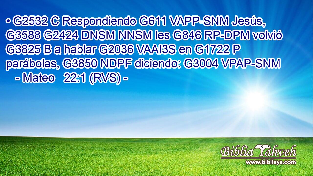 • G2532 C Respondiendo G611 VAPP-SNM Jesús, G3588 G2424 DNSM NNSM les G846 RP-DPM volvió G3825 B a hablar G2036 VAAI3S en G1722 P parábolas, G3850 NDPF diciendo: G3004 VPAP-SNM 