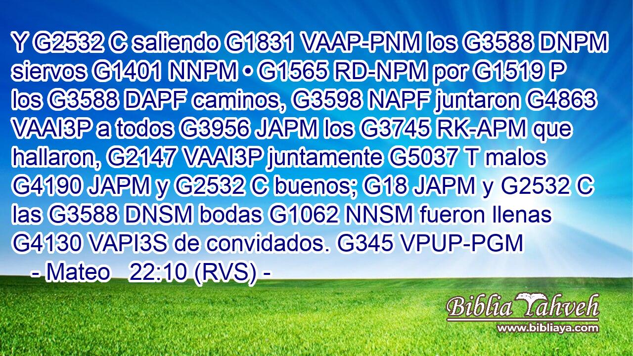 Y G2532 C saliendo G1831 VAAP-PNM los G3588 DNPM siervos G1401 NNPM • G1565 RD-NPM por G1519 P los G3588 DAPF caminos, G3598 NAPF juntaron G4863 VAAI3P a todos G3956 JAPM los G3745 RK-APM que hallaron, G2147 VAAI3P juntamente G5037 T malos G4190 JAPM y G2532 C buenos; G18 JAPM y G2532 C las G3588 DNSM bodas G1062 NNSM fueron llenas G4130 VAPI3S de convidados. G345 VPUP-PGM 