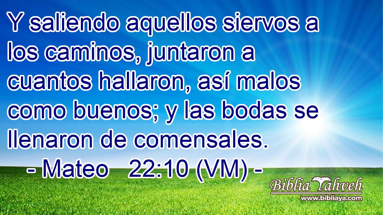  Y saliendo aquellos siervos a los caminos, juntaron a cuantos hallaron, así malos como buenos; y las bodas se llenaron de comensales. 
