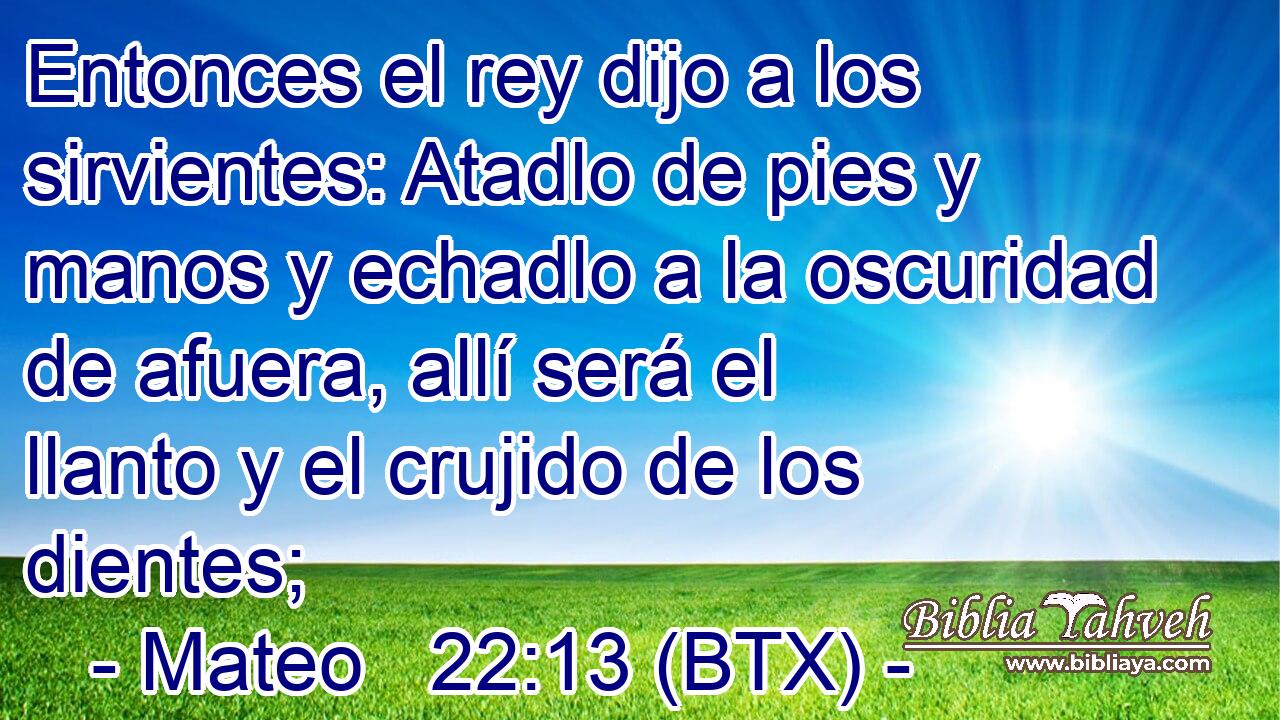 Entonces el rey dijo a los sirvientes: Atadlo de pies y manos y echadlo a la oscuridad de afuera, allí será el llanto y el crujido de los dientes;