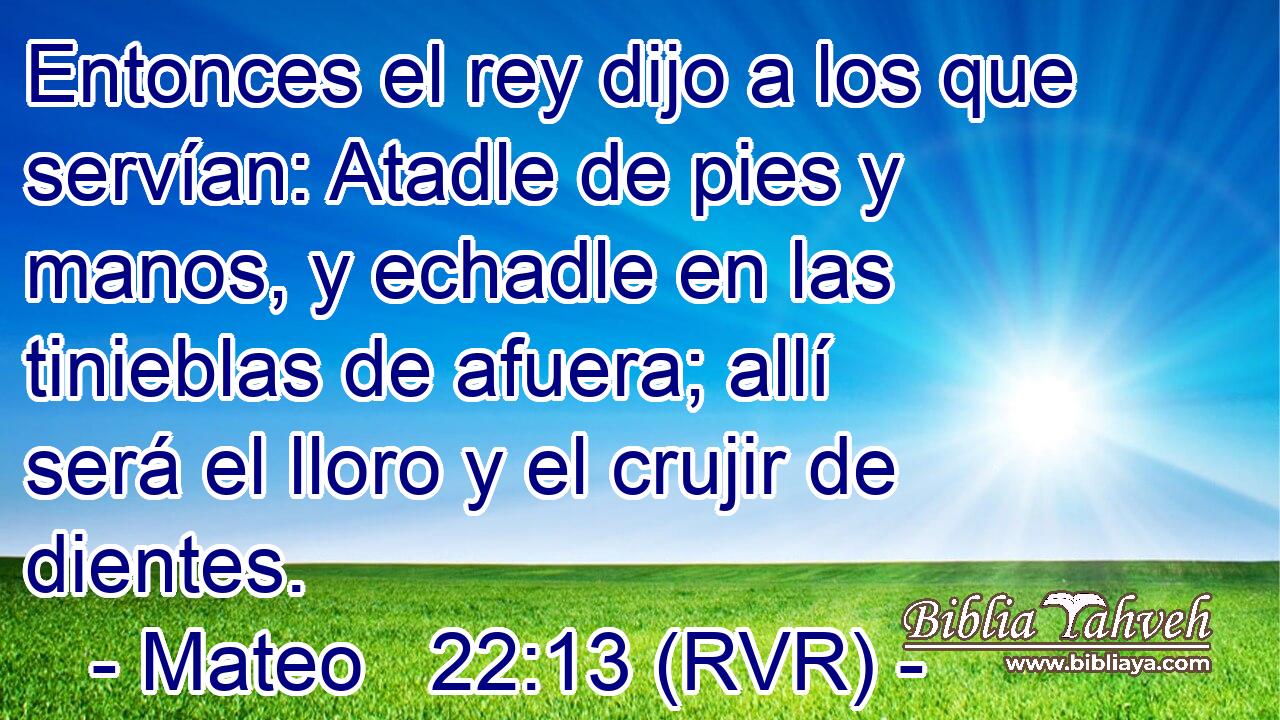 Entonces el rey dijo a los que servían: Atadle de pies y manos, y echadle en las tinieblas de afuera; allí será el lloro y el crujir de dientes.