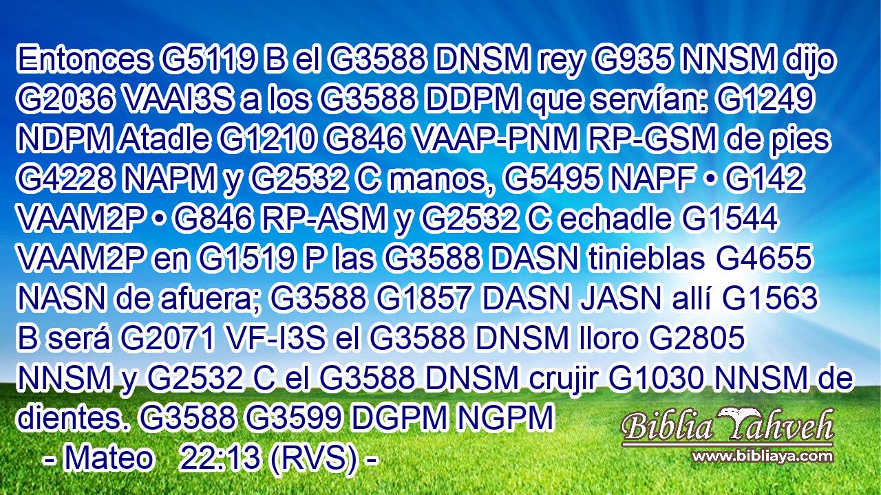 Entonces G5119 B el G3588 DNSM rey G935 NNSM dijo G2036 VAAI3S a los G3588 DDPM que servían: G1249 NDPM Atadle G1210 G846 VAAP-PNM RP-GSM de pies G4228 NAPM y G2532 C manos, G5495 NAPF • G142 VAAM2P • G846 RP-ASM y G2532 C echadle G1544 VAAM2P en G1519 P las G3588 DASN tinieblas G4655 NASN de afuera; G3588 G1857 DASN JASN allí G1563 B será G2071 VF-I3S el G3588 DNSM lloro G2805 NNSM y G2532 C el G3588 DNSM crujir G1030 NNSM de dientes. G3588 G3599 DGPM NGPM 