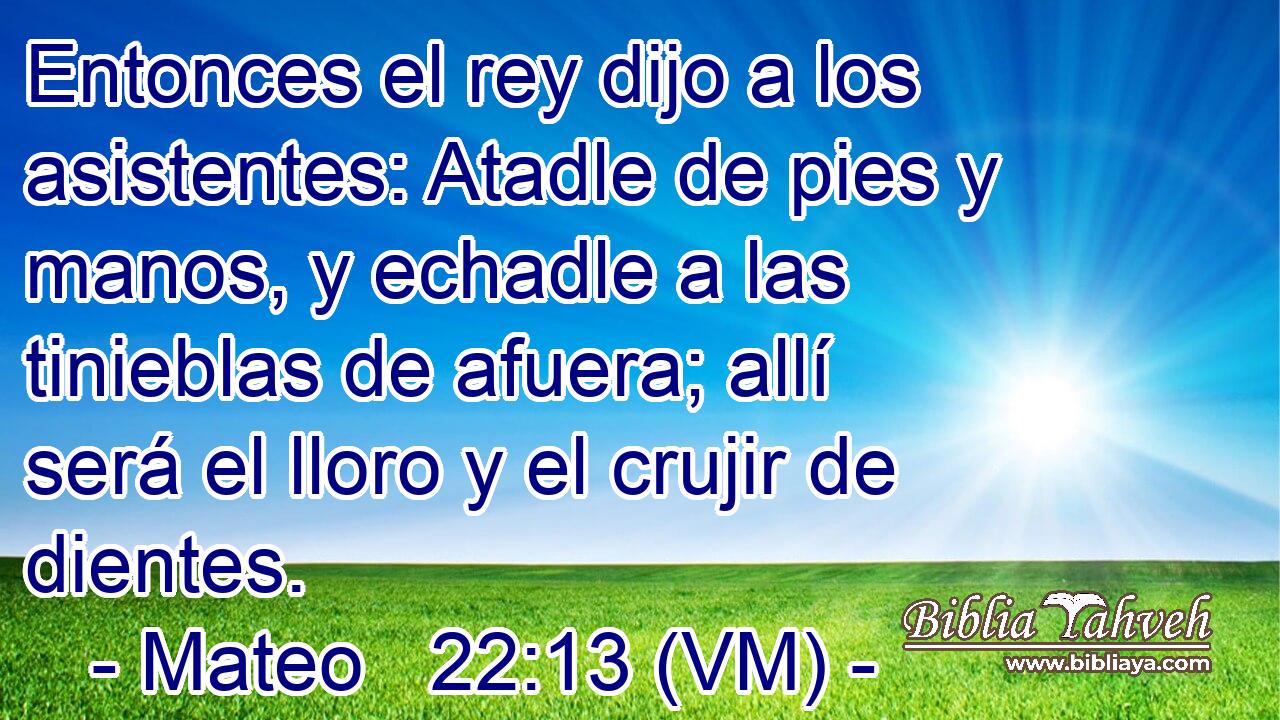  Entonces el rey dijo a los asistentes: Atadle de pies y manos, y echadle a las tinieblas de afuera; allí será el lloro y el crujir de dientes. 