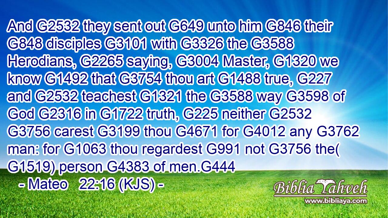 And G2532 they sent out G649 unto him G846 their G848 disciples G3101 with G3326 the G3588 Herodians, G2265 saying, G3004 Master, G1320 we know G1492 that G3754 thou art G1488 true, G227 and G2532 teachest G1321 the G3588 way G3598 of God G2316 in G1722 truth, G225 neither G2532  G3756 carest G3199 thou G4671 for G4012 any G3762 man: for G1063 thou regardest G991 not G3756 the( G1519) person G4383 of men.G444