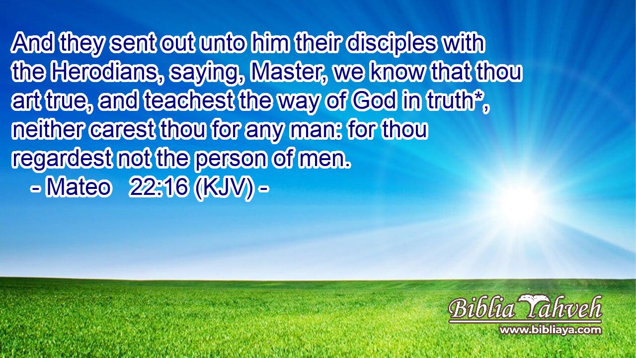 And they sent out unto him their disciples with the Herodians, saying, Master, we know that thou art true, and teachest the way of God in truth*, neither carest thou for any man: for thou regardest not the person of men.