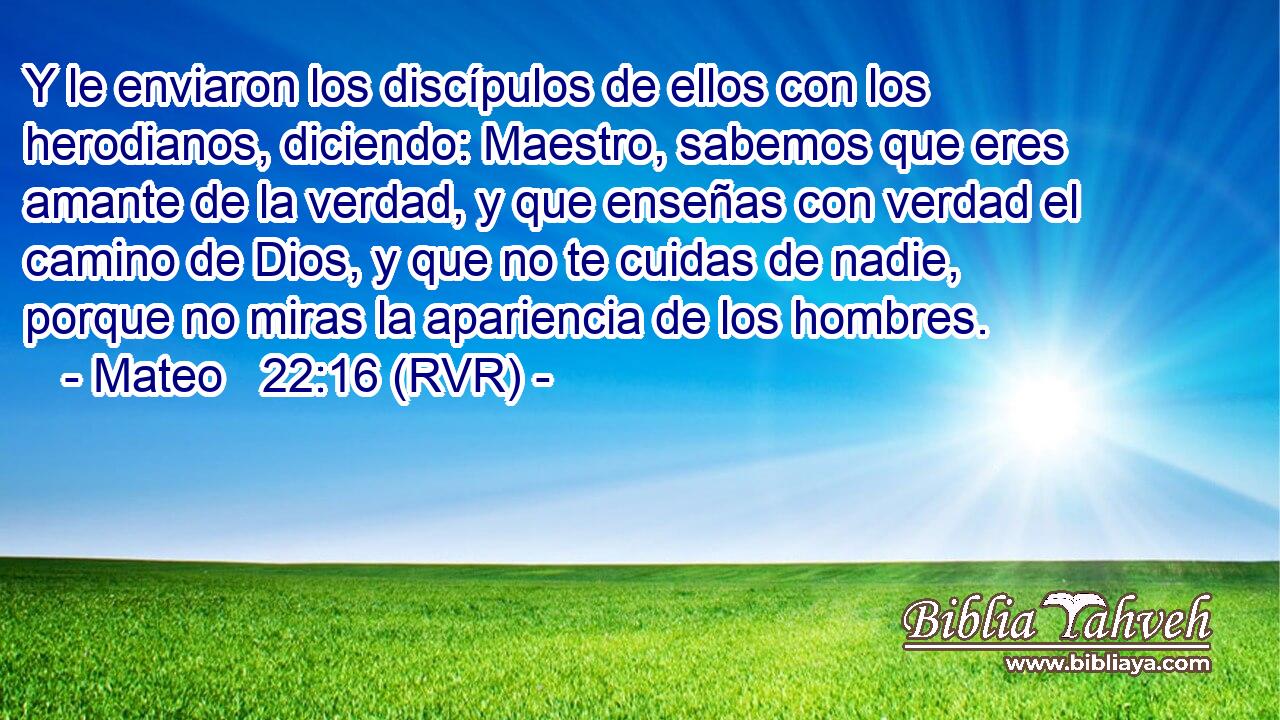 Y le enviaron los discípulos de ellos con los herodianos, diciendo: Maestro, sabemos que eres amante de la verdad, y que enseñas con verdad el camino de Dios, y que no te cuidas de nadie, porque no miras la apariencia de los hombres.