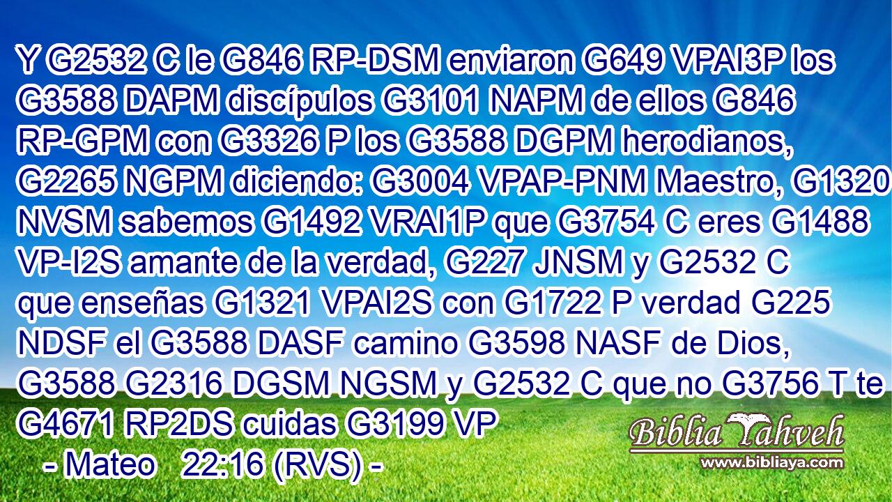 Y G2532 C le G846 RP-DSM enviaron G649 VPAI3P los G3588 DAPM discípulos G3101 NAPM de ellos G846 RP-GPM con G3326 P los G3588 DGPM herodianos, G2265 NGPM diciendo: G3004 VPAP-PNM Maestro, G1320 NVSM sabemos G1492 VRAI1P que G3754 C eres G1488 VP-I2S amante de la verdad, G227 JNSM y G2532 C que enseñas G1321 VPAI2S con G1722 P verdad G225 NDSF el G3588 DASF camino G3598 NASF de Dios, G3588 G2316 DGSM NGSM y G2532 C que no G3756 T te G4671 RP2DS cuidas G3199 VP