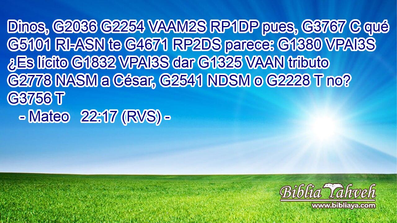 Dinos, G2036 G2254 VAAM2S RP1DP pues, G3767 C qué G5101 RI-ASN te G4671 RP2DS parece: G1380 VPAI3S ¿Es lícito G1832 VPAI3S dar G1325 VAAN tributo G2778 NASM a César, G2541 NDSM o G2228 T no? G3756 T 