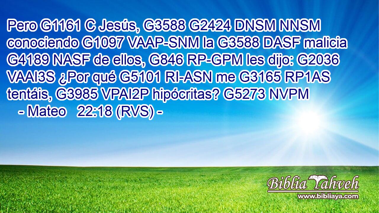 Pero G1161 C Jesús, G3588 G2424 DNSM NNSM conociendo G1097 VAAP-SNM la G3588 DASF malicia G4189 NASF de ellos, G846 RP-GPM les dijo: G2036 VAAI3S ¿Por qué G5101 RI-ASN me G3165 RP1AS tentáis, G3985 VPAI2P hipócritas? G5273 NVPM 