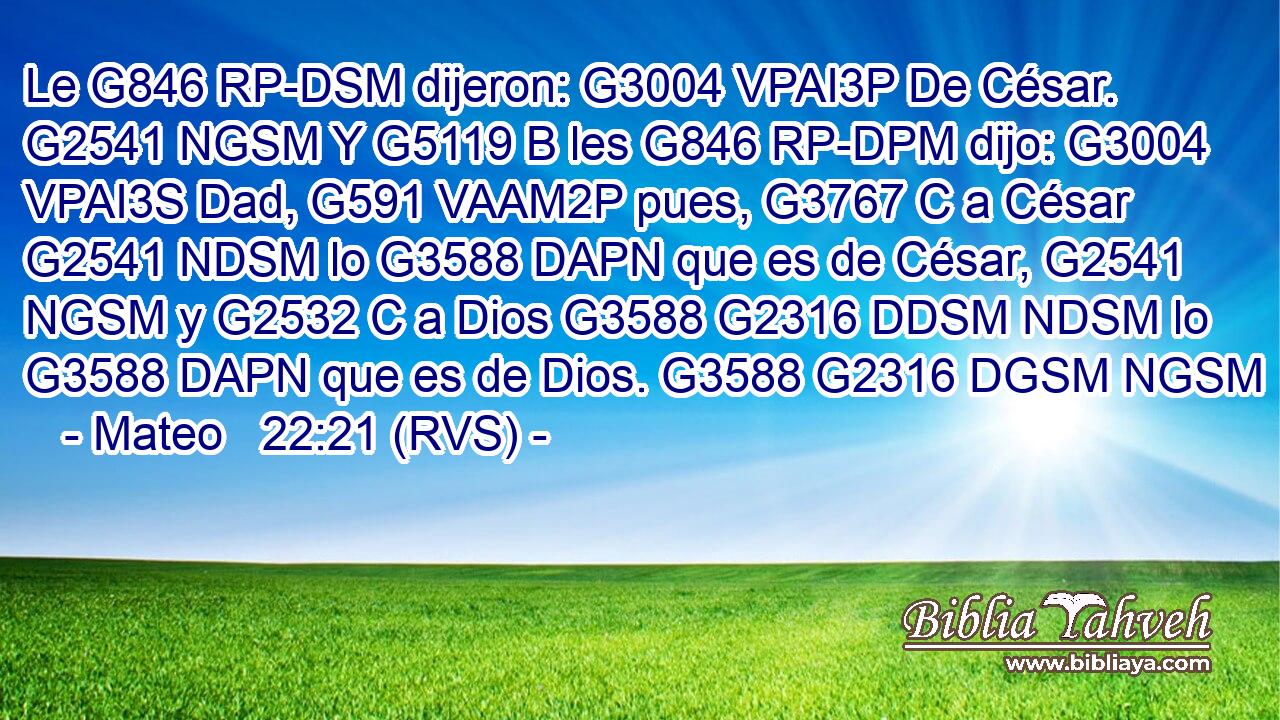Le G846 RP-DSM dijeron: G3004 VPAI3P De César. G2541 NGSM Y G5119 B les G846 RP-DPM dijo: G3004 VPAI3S Dad, G591 VAAM2P pues, G3767 C a César G2541 NDSM lo G3588 DAPN que es de César, G2541 NGSM y G2532 C a Dios G3588 G2316 DDSM NDSM lo G3588 DAPN que es de Dios. G3588 G2316 DGSM NGSM 