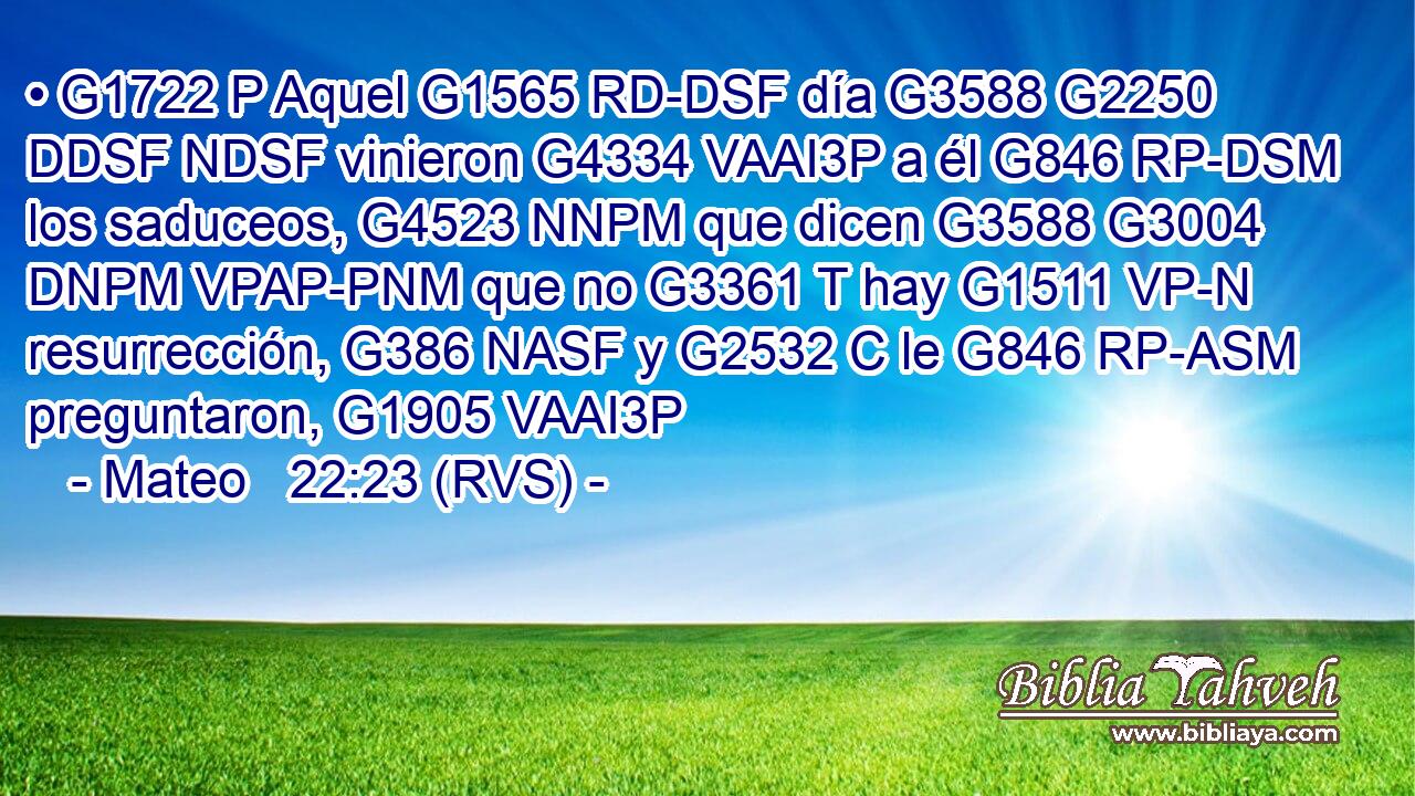 • G1722 P Aquel G1565 RD-DSF día G3588 G2250 DDSF NDSF vinieron G4334 VAAI3P a él G846 RP-DSM los saduceos, G4523 NNPM que dicen G3588 G3004 DNPM VPAP-PNM que no G3361 T hay G1511 VP-N resurrección, G386 NASF y G2532 C le G846 RP-ASM preguntaron, G1905 VAAI3P 