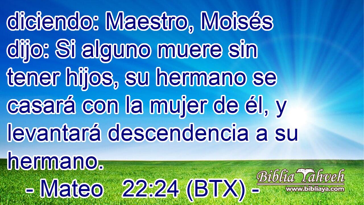 diciendo: Maestro, Moisés dijo: Si alguno muere sin tener hijos, su hermano se casará con la mujer de él, y levantará descendencia a su hermano.