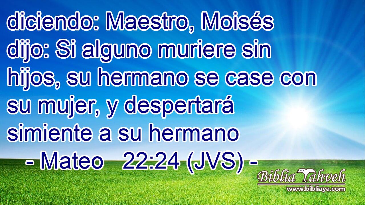 diciendo: Maestro, Moisés dijo: Si alguno muriere sin hijos, su hermano se case con su mujer, y despertará simiente a su hermano