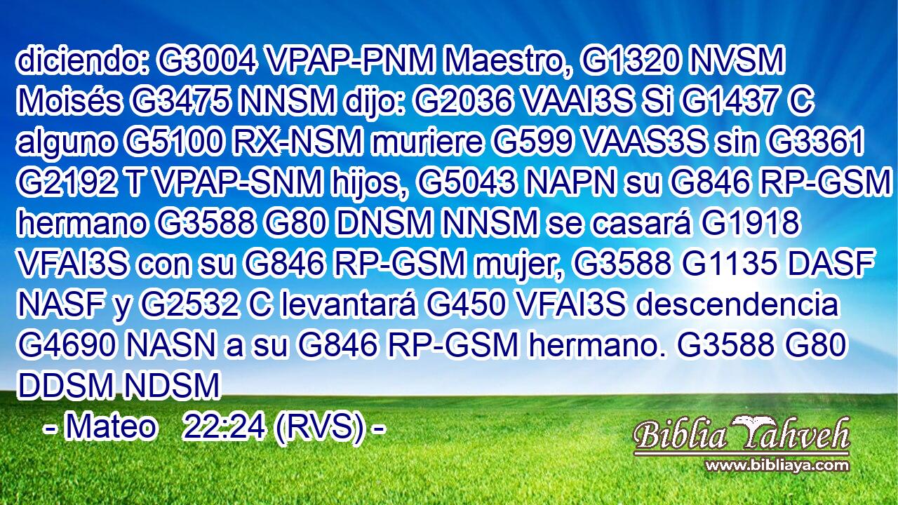 diciendo: G3004 VPAP-PNM Maestro, G1320 NVSM Moisés G3475 NNSM dijo: G2036 VAAI3S Si G1437 C alguno G5100 RX-NSM muriere G599 VAAS3S sin G3361 G2192 T VPAP-SNM hijos, G5043 NAPN su G846 RP-GSM hermano G3588 G80 DNSM NNSM se casará G1918 VFAI3S con su G846 RP-GSM mujer, G3588 G1135 DASF NASF y G2532 C levantará G450 VFAI3S descendencia G4690 NASN a su G846 RP-GSM hermano. G3588 G80 DDSM NDSM 