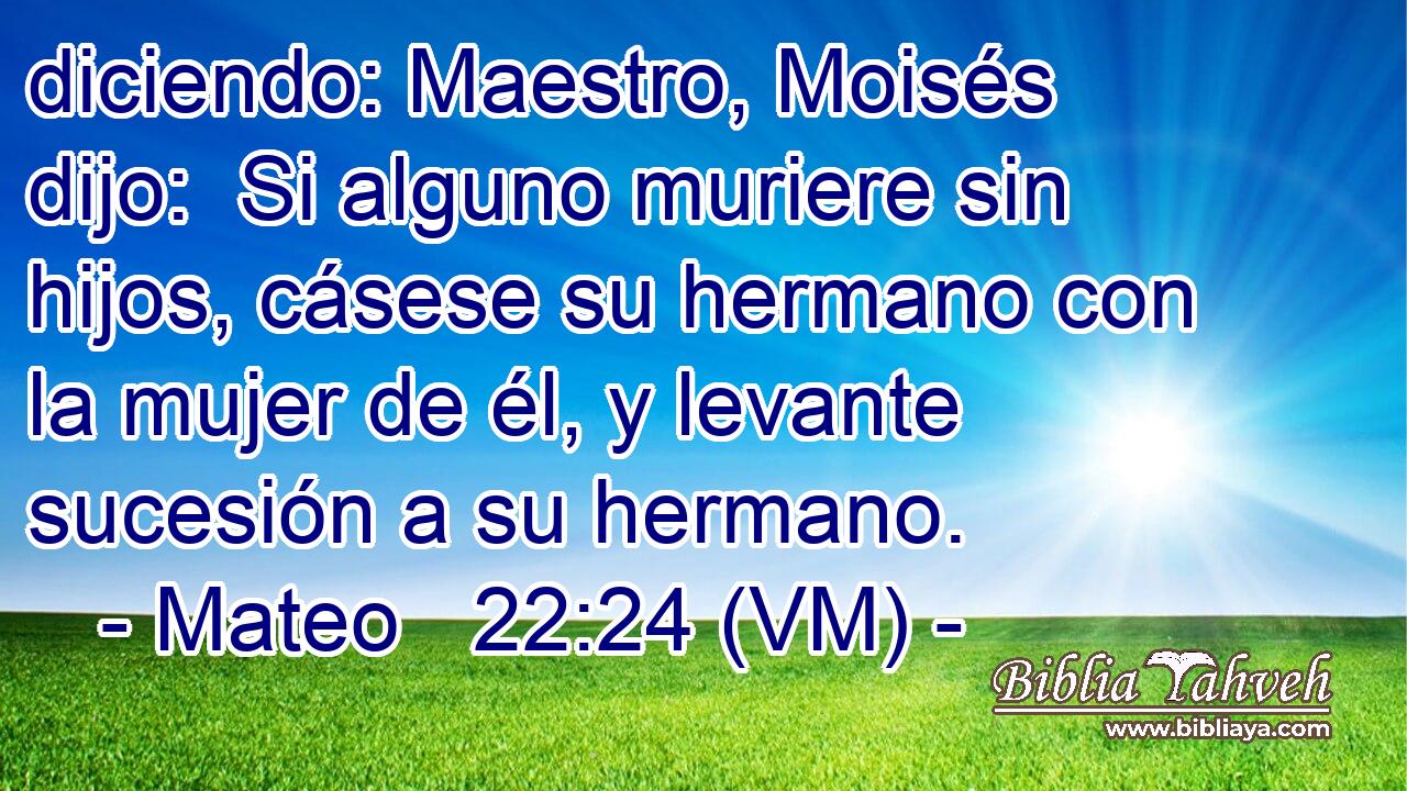  diciendo: Maestro, Moisés dijo:  Si alguno muriere sin hijos, cásese su hermano con la mujer de él, y levante sucesión a su hermano. 