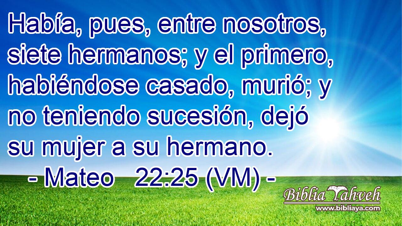  Había, pues, entre nosotros, siete hermanos; y el primero, habiéndose casado, murió; y no teniendo sucesión, dejó su mujer a su hermano. 