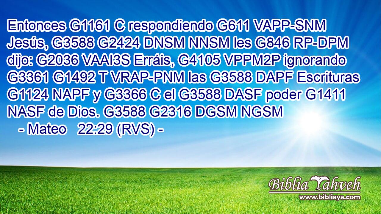 Entonces G1161 C respondiendo G611 VAPP-SNM Jesús, G3588 G2424 DNSM NNSM les G846 RP-DPM dijo: G2036 VAAI3S Erráis, G4105 VPPM2P ignorando G3361 G1492 T VRAP-PNM las G3588 DAPF Escrituras G1124 NAPF y G3366 C el G3588 DASF poder G1411 NASF de Dios. G3588 G2316 DGSM NGSM 