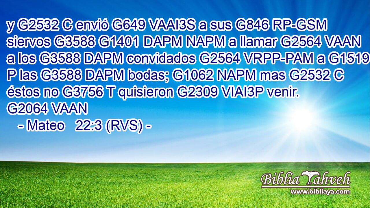y G2532 C envió G649 VAAI3S a sus G846 RP-GSM siervos G3588 G1401 DAPM NAPM a llamar G2564 VAAN a los G3588 DAPM convidados G2564 VRPP-PAM a G1519 P las G3588 DAPM bodas; G1062 NAPM mas G2532 C éstos no G3756 T quisieron G2309 VIAI3P venir. G2064 VAAN 
