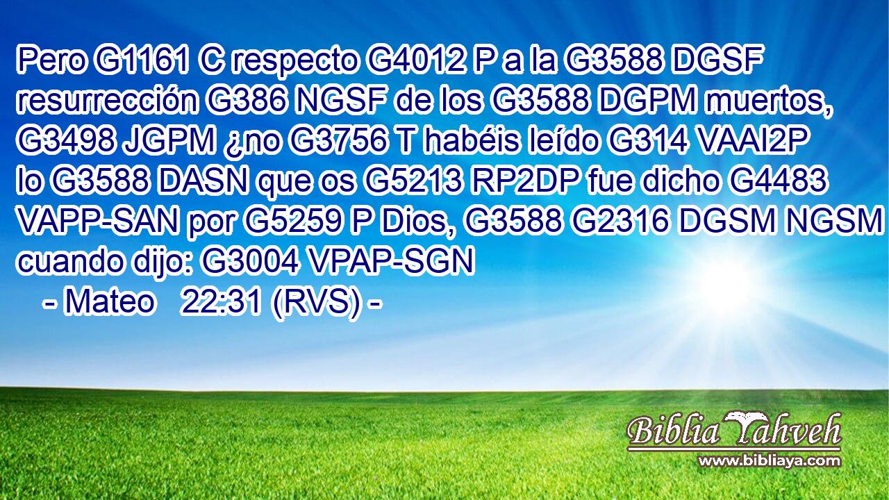 Pero G1161 C respecto G4012 P a la G3588 DGSF resurrección G386 NGSF de los G3588 DGPM muertos, G3498 JGPM ¿no G3756 T habéis leído G314 VAAI2P lo G3588 DASN que os G5213 RP2DP fue dicho G4483 VAPP-SAN por G5259 P Dios, G3588 G2316 DGSM NGSM cuando dijo: G3004 VPAP-SGN 