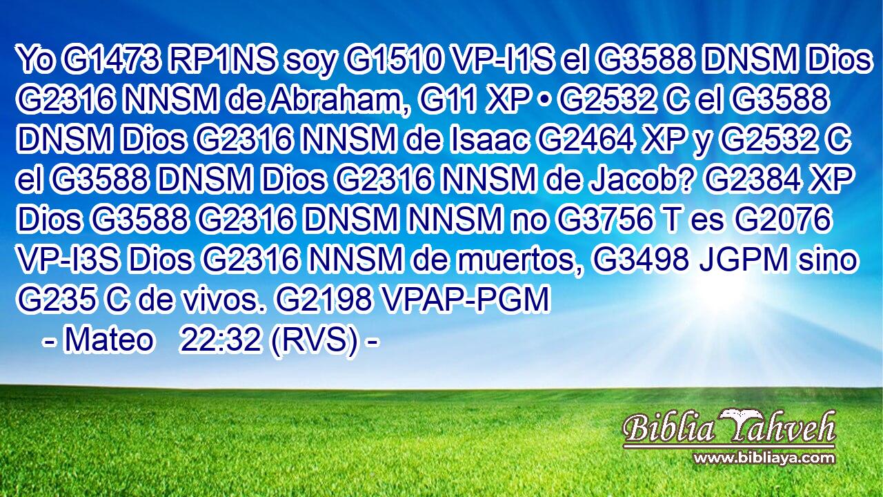Yo G1473 RP1NS soy G1510 VP-I1S el G3588 DNSM Dios G2316 NNSM de Abraham, G11 XP • G2532 C el G3588 DNSM Dios G2316 NNSM de Isaac G2464 XP y G2532 C el G3588 DNSM Dios G2316 NNSM de Jacob? G2384 XP Dios G3588 G2316 DNSM NNSM no G3756 T es G2076 VP-I3S Dios G2316 NNSM de muertos, G3498 JGPM sino G235 C de vivos. G2198 VPAP-PGM 