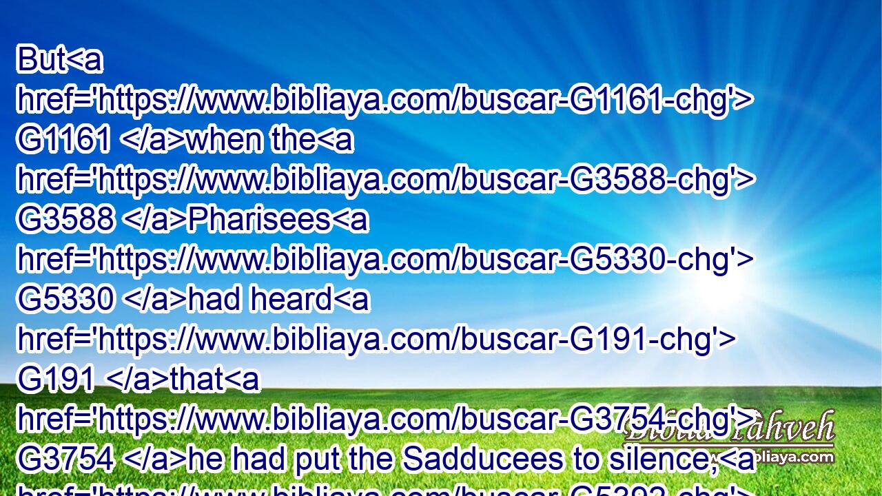 But G1161 when the G3588 Pharisees G5330 had heard G191 that G3754 he had put the Sadducees to silence, G5392  G3588  G4523 they were gathered G4863 together. G1909 G846