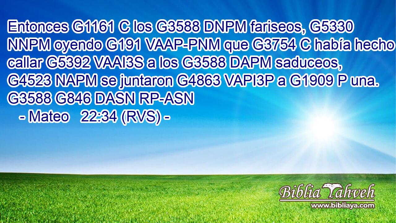 Entonces G1161 C los G3588 DNPM fariseos, G5330 NNPM oyendo G191 VAAP-PNM que G3754 C había hecho callar G5392 VAAI3S a los G3588 DAPM saduceos, G4523 NAPM se juntaron G4863 VAPI3P a G1909 P una. G3588 G846 DASN RP-ASN 