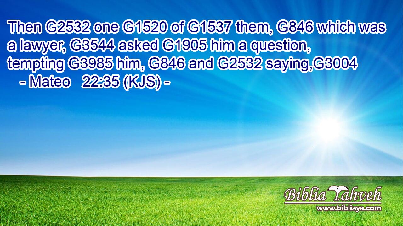 Then G2532 one G1520 of G1537 them, G846 which was a lawyer, G3544 asked G1905 him a question, tempting G3985 him, G846 and G2532 saying,G3004