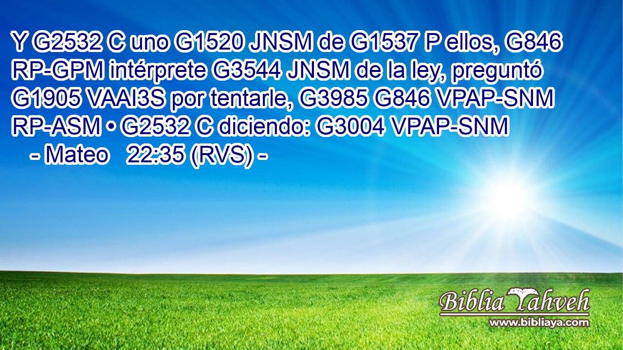 Y G2532 C uno G1520 JNSM de G1537 P ellos, G846 RP-GPM intérprete G3544 JNSM de la ley, preguntó G1905 VAAI3S por tentarle, G3985 G846 VPAP-SNM RP-ASM • G2532 C diciendo: G3004 VPAP-SNM 