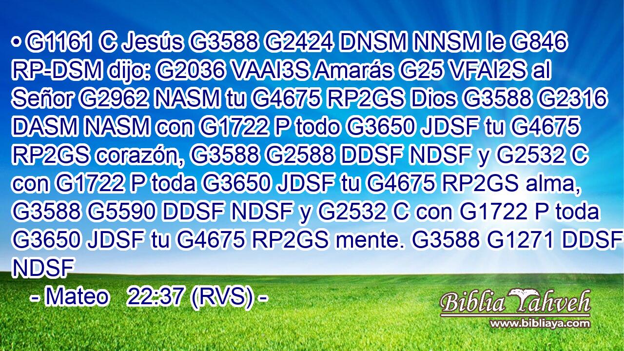 • G1161 C Jesús G3588 G2424 DNSM NNSM le G846 RP-DSM dijo: G2036 VAAI3S Amarás G25 VFAI2S al Señor G2962 NASM tu G4675 RP2GS Dios G3588 G2316 DASM NASM con G1722 P todo G3650 JDSF tu G4675 RP2GS corazón, G3588 G2588 DDSF NDSF y G2532 C con G1722 P toda G3650 JDSF tu G4675 RP2GS alma, G3588 G5590 DDSF NDSF y G2532 C con G1722 P toda G3650 JDSF tu G4675 RP2GS mente. G3588 G1271 DDSF NDSF 