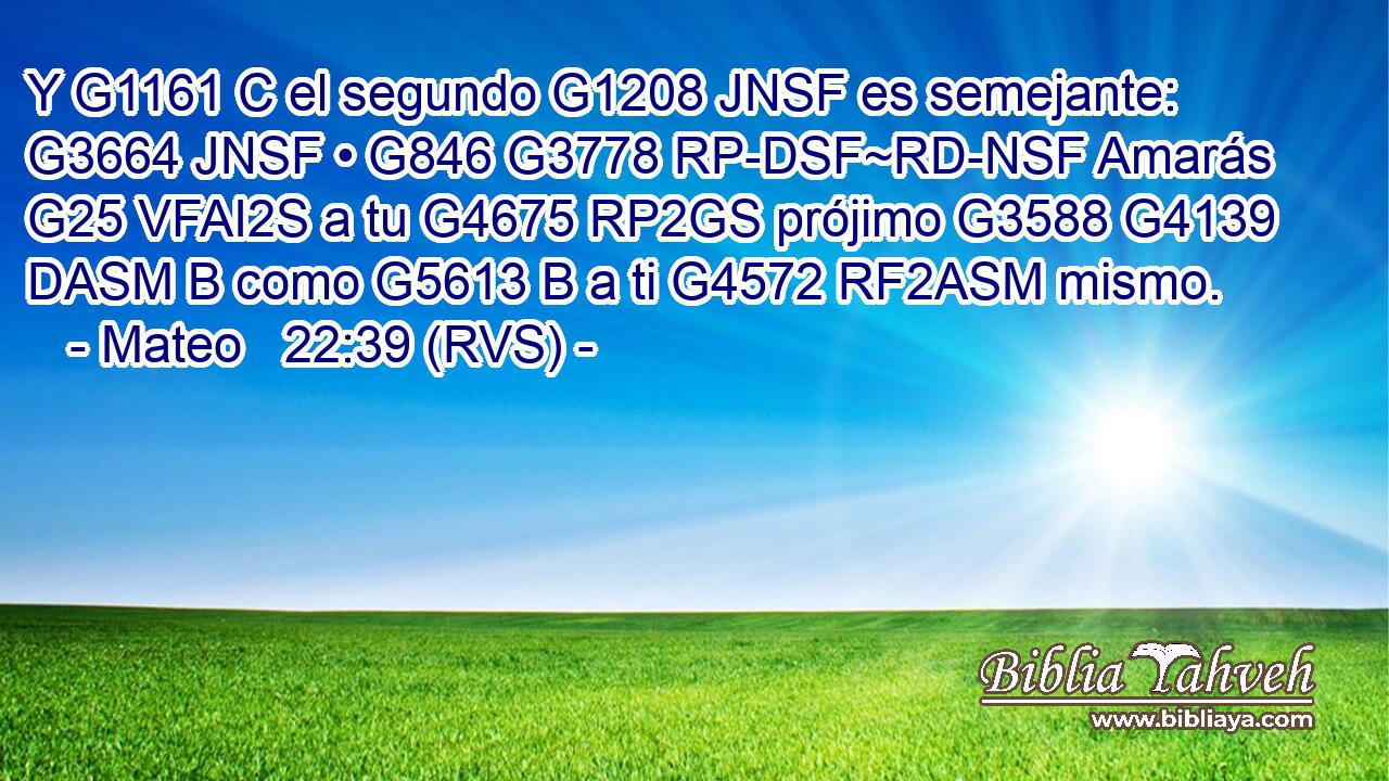 Y G1161 C el segundo G1208 JNSF es semejante: G3664 JNSF • G846 G3778 RP-DSF~RD-NSF Amarás G25 VFAI2S a tu G4675 RP2GS prójimo G3588 G4139 DASM B como G5613 B a ti G4572 RF2ASM mismo. 