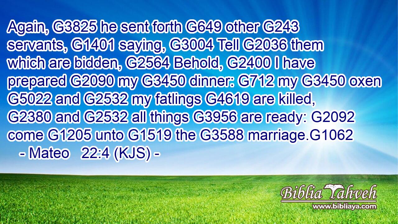 Again, G3825 he sent forth G649 other G243 servants, G1401 saying, G3004 Tell G2036 them which are bidden, G2564 Behold, G2400 I have prepared G2090 my G3450 dinner: G712 my G3450 oxen G5022 and G2532 my fatlings G4619 are killed, G2380 and G2532 all things G3956 are ready: G2092 come G1205 unto G1519 the G3588 marriage.G1062