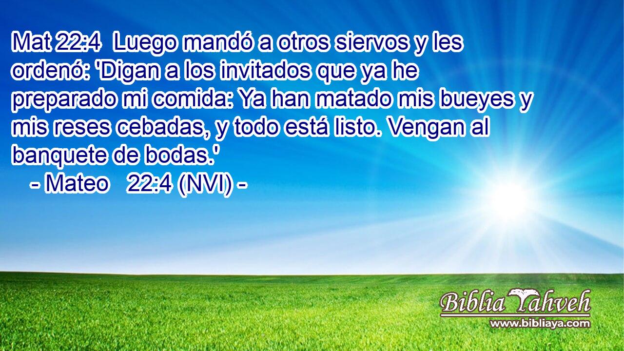 Mat 22:4  Luego mandó a otros siervos y les ordenó: 'Digan a los invitados que ya he preparado mi comida: Ya han matado mis bueyes y mis reses cebadas, y todo está listo. Vengan al banquete de bodas.' 